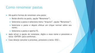 Como renomear pastas
 Há quatro formas de renomear uma pasta:
 Botão direito na pasta, opção “Renomear”;
 Seleciona a pasta e seleciona menu “Arquivo”, opção “Renomear”;
 Seleciona a pasta e depois efetua um clique normal sobre seu
nome;
 Seleciona a pasta e aperta F2.
 Após ativar a opção de renomear, digite o novo nome e pressione a
tecla <ENTER> para confirmar;
 Caso deseje cancelar o processo, pressione a tecla <ESC>.
 