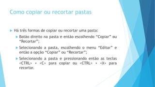 Como copiar ou recortar pastas
 Há três formas de copiar ou recortar uma pasta:
 Botão direito na pasta e então escolhendo “Copiar” ou
“Recortar”;
 Selecionando a pasta, escolhendo o menu “Editar” e
então a opção “Copiar” ou “Recortar”;
 Selecionando a pasta e pressionando então as teclas
<CTRL> + <C> para copiar ou <CTRL> + <X> para
recortar.
 