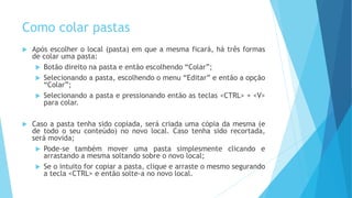Como colar pastas
 Após escolher o local (pasta) em que a mesma ficará, há três formas
de colar uma pasta:
 Botão direito na pasta e então escolhendo “Colar”;
 Selecionando a pasta, escolhendo o menu “Editar” e então a opção
“Colar”;
 Selecionando a pasta e pressionando então as teclas <CTRL> + <V>
para colar.
 Caso a pasta tenha sido copiada, será criada uma cópia da mesma (e
de todo o seu conteúdo) no novo local. Caso tenha sido recortada,
será movida;
 Pode-se também mover uma pasta simplesmente clicando e
arrastando a mesma soltando sobre o novo local;
 Se o intuito for copiar a pasta, clique e arraste o mesmo segurando
a tecla <CTRL> e então solte-a no novo local.
 