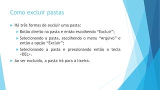 Como excluir pastas
 Há três formas de excluir uma pasta:
 Botão direito na pasta e então escolhendo “Excluir”;
 Selecionando a pasta, escolhendo o menu “Arquivo” e
então a opção “Excluir”;
 Selecionando a pasta e pressionando então a tecla
<DEL>.
 Ao ser excluída, a pasta irá para a lixeira.
 