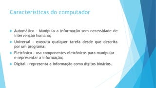 Características do computador
 Automático – Manipula a informação sem necessidade de
intervenção humana;
 Universal – executa qualquer tarefa desde que descrita
por um programa;
 Eletrônico – usa componentes eletrônicos para manipular
e representar a informação;
 Digital – representa a informação como dígitos binários.
 