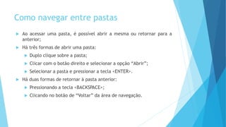 Como navegar entre pastas
 Ao acessar uma pasta, é possível abrir a mesma ou retornar para a
anterior;
 Há três formas de abrir uma pasta:
 Duplo clique sobre a pasta;
 Clicar com o botão direito e selecionar a opção “Abrir”;
 Selecionar a pasta e pressionar a tecla <ENTER>.
 Há duas formas de retornar à pasta anterior:
 Pressionando a tecla <BACKSPACE>;
 Clicando no botão de “Voltar” da área de navegação.
 