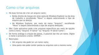 Como criar arquivos
 Há duas formas de criar um arquivo vazio:
 Botão direito do mouse em área vazia do Windows Explorer ou da área
de trabalho e escolhendo “Novo” e depois selecionando o tipo de
arquivo que se deseja;
 No Windows Explorer, por meio do menu “Arquivo”, escolhendo
“Novo” e depois selecionando o tipo de arquivo desejado.
 Obs: Cada aplicativo pode criar arquivos específicos por meio de opções
como o menu “Arquivo  Salvar” ou “Arquivo  Salvar Como”;
 De forma análoga à criação de pastas, é possível dar-lhe um nome. Digite
o nome e pressione a tecla <ENTER>.
 Restrições:
 Um arquivo não pode ter um nome vazio;
 Uma pasta não pode conter pastas ou arquivos com o mesmo nome.
 