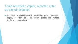 Como renomear, copiar, recortar, colar
ou excluir arquivos
 Os mesmos procedimentos utilizados para renomear,
copiar, recortar, colar ou excluir pastas são válidos
também para arquivos.
 