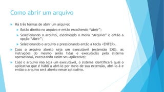 Como abrir um arquivo
 Há três formas de abrir um arquivo:
 Botão direito no arquivo e então escolhendo “Abrir”;
 Selecionando o arquivo, escolhendo o menu “Arquivo” e então a
opção “Abrir”;
 Selecionando o arquivo e pressionando então a tecla <ENTER>.
 Caso o arquivo aberto seja um executável (extensão EXE), as
instruções do mesmo serão lidas e executadas pelo sistema
operacional, executando assim seu aplicativo;
 Caso o arquivo não seja um executável, o sistema identificará qual o
aplicativo que é hábil a abri-lo por meio de sua extensão, abri-lo-á e
então o arquivo será aberto nesse aplicativo.
 