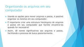 Organizando os arquivos em seu
computador
 Usando as opções para mover arquivos e pastas, é possível
organizar os mesmos em seu computador;
 É importante criar uma estrutura hierárquica de arquivos
e pastas em seu computador que facilite encontrá-los
quando for necessário!
 Assim, dê nomes significativos aos arquivos e pastas,
facilitando o processo de busca posteriormente.
 