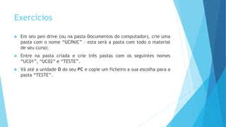 Exercícios
 Em seu pen drive (ou na pasta Documentos do computador), crie uma
pasta com o nome “UCPAIC” – esta será a pasta com todo o material
de seu curso;
 Entre na pasta criada e crie três pastas com os seguintes nomes
“UC01”, “UC02” e “TESTE”.
 Vá até a unidade D do seu PC e copie um ficheiro a sua escolha para a
pasta “TESTE”.
 