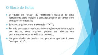 O Bloco de Notas
 O “Bloco de Notas” (ou “Notepad”) trata-se de uma
ferramenta para edição e armazenamento de textos sem
qualquer formatação;
 Salva os arquivos com a extensão “TXT”;
 Por não armazenar nenhuma informação sobre formatação
dos textos, seus arquivos podem ser abertos em
praticamente todos os editores de texto;
 No gerenciador de tarefas, seu processo aparecerá como
“notepad.exe”.
 