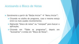 Acessando o Bloco de Notas
 Geralmente a partir do “Botão Iniciar”  “Menu Iniciar”:
 Clicando no atalho do programa, caso o mesmo esteja
entre os mais usados recentemente;
 Digitando “bloco de notas” ou “notepad” para buscar a
aplicação;
 Clicando em “Todos os programas”, depois em
“Acessórios” e então em “Bloco de Notas”.
 