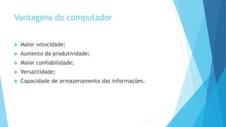 Vantagens do computador
 Maior velocidade;
 Aumento da produtividade;
 Maior confiabilidade;
 Versatilidade;
 Capacidade de armazenamento das informações.
 