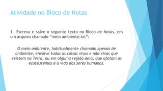 Atividade no Bloco de Notas
1. Escreva e salve o seguinte texto no Bloco de Notas, em
um arquivo chamado “meio ambiente.txt”:
O meio ambiente, habitualmente chamado apenas de
ambiente, envolve todas as coisas vivas e não-vivas que
existem na Terra, ou em alguma região dela, que afetam os
ecossistemas e a vida dos seres humanos.
 