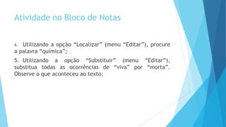 Atividade no Bloco de Notas
4. Utilizando a opção “Localizar” (menu “Editar”), procure
a palavra “química”;
5. Utilizando a opção “Substituir” (menu “Editar”),
substitua todas as ocorrências de “viva” por “morta”.
Observe o que aconteceu ao texto;
 