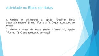 Atividade no Bloco de Notas
6. Marque e desmarque a opção “Quebrar linha
automaticamente” (menu “Formatar”). O que aconteceu ao
texto?
7. Altere a fonte do texto (menu “Formatar”, opção
“Fonte...”). O que aconteceu ao texto?
 