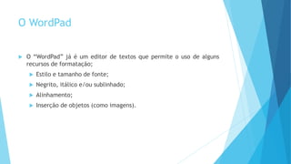 O WordPad
 O “WordPad” já é um editor de textos que permite o uso de alguns
recursos de formatação;
 Estilo e tamanho de fonte;
 Negrito, itálico e/ou sublinhado;
 Alinhamento;
 Inserção de objetos (como imagens).
 