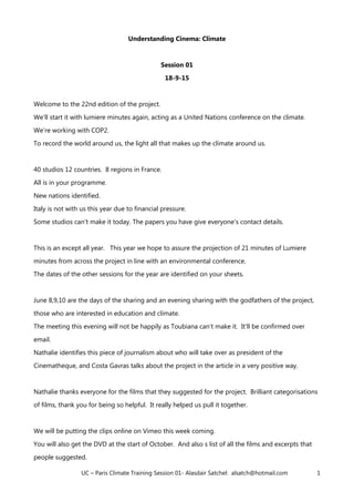 UC – Paris Climate Training Session 01- Alasdair Satchel: alsatch@hotmail.com 1
Understanding Cinema: Climate
Session 01
18-9-15
Welcome to the 22nd edition of the project.
We'll start it with lumiere minutes again, acting as a United Nations conference on the climate.
We're working with COP2.
To record the world around us, the light all that makes up the climate around us.
40 studios 12 countries. 8 regions in France.
All is in your programme.
New nations identified.
Italy is not with us this year due to financial pressure.
Some studios can't make it today. The papers you have give everyone's contact details.
This is an except all year. This year we hope to assure the projection of 21 minutes of Lumiere
minutes from across the project in line with an environmental conference.
The dates of the other sessions for the year are identified on your sheets.
June 8,9,10 are the days of the sharing and an evening sharing with the godfathers of the project,
those who are interested in education and climate.
The meeting this evening will not be happily as Toubiana can't make it. It'll be confirmed over
email.
Nathalie identifies this piece of journalism about who will take over as president of the
Cinematheque, and Costa Gavras talks about the project in the article in a very positive way.
Nathalie thanks everyone for the films that they suggested for the project. Brilliant categorisations
of films, thank you for being so helpful. It really helped us pull it together.
We will be putting the clips online on Vimeo this week coming.
You will also get the DVD at the start of October. And also s list of all the films and excerpts that
people suggested.
 