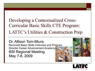 Developing a Contextualized Cross-Curricular Basic Skills CTE Program: LATTC’s Utilities & Construction Prep   Dr. Allison Tom-Miura Noncredit Basic Skills Instructor and Program  Director Career Advancement Academy BSI Regional Meeting May 7-8, 2009 