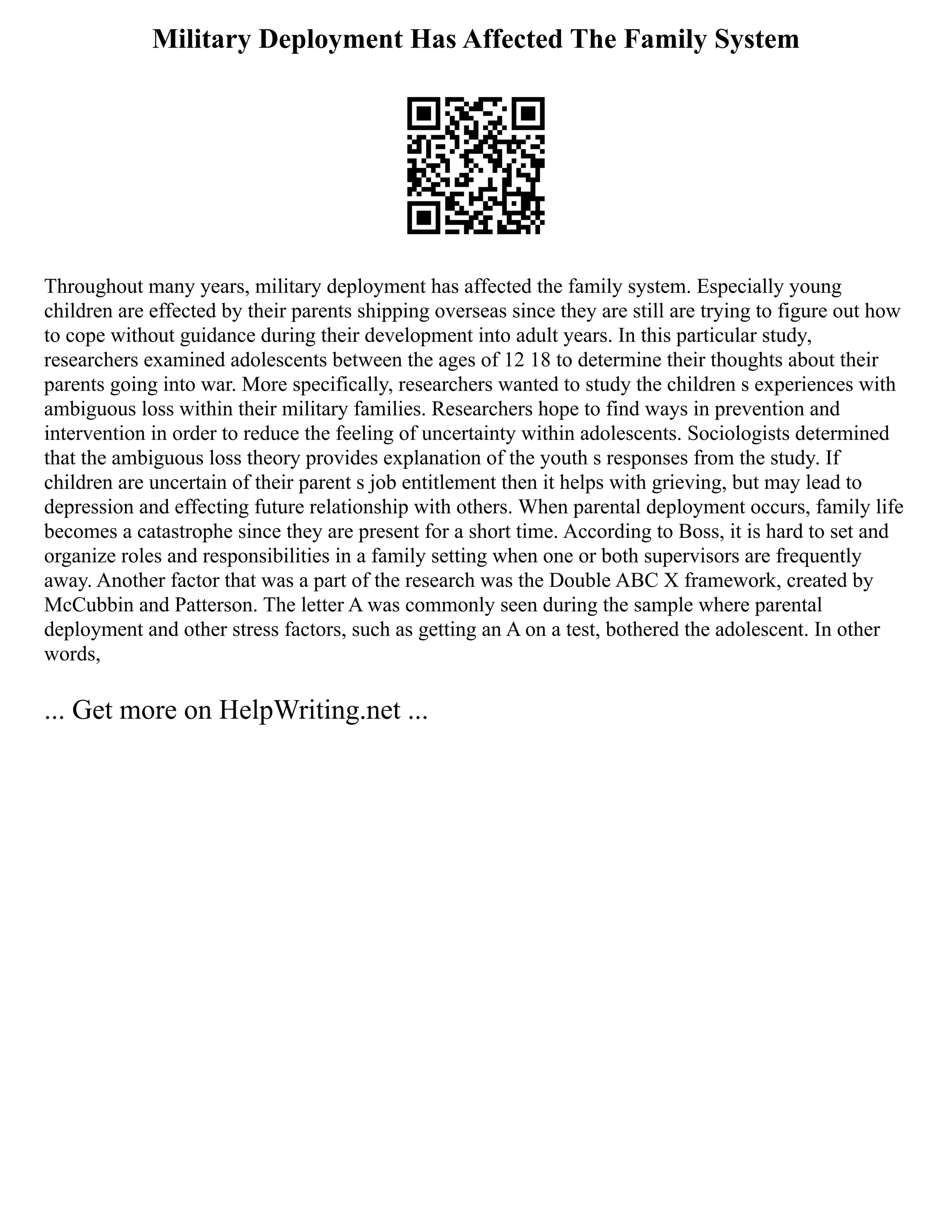Military Deployment Has Affected The Family System
Throughout many years, military deployment has affected the family system. Especially young
children are effected by their parents shipping overseas since they are still are trying to figure out how
to cope without guidance during their development into adult years. In this particular study,
researchers examined adolescents between the ages of 12 18 to determine their thoughts about their
parents going into war. More specifically, researchers wanted to study the children s experiences with
ambiguous loss within their military families. Researchers hope to find ways in prevention and
intervention in order to reduce the feeling of uncertainty within adolescents. Sociologists determined
that the ambiguous loss theory provides explanation of the youth s responses from the study. If
children are uncertain of their parent s job entitlement then it helps with grieving, but may lead to
depression and effecting future relationship with others. When parental deployment occurs, family life
becomes a catastrophe since they are present for a short time. According to Boss, it is hard to set and
organize roles and responsibilities in a family setting when one or both supervisors are frequently
away. Another factor that was a part of the research was the Double ABC X framework, created by
McCubbin and Patterson. The letter A was commonly seen during the sample where parental
deployment and other stress factors, such as getting an A on a test, bothered the adolescent. In other
words,
... Get more on HelpWriting.net ...
 