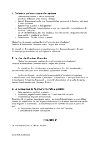 1. Qu’est-ce qu’une société de capitaux 
Les caractéristiques de la société de capitaux: 
- possibilité de faire un appel public à l’épargne 
- Conseil d’administration élu, peut être constitué de membres de la direction mais aussi 
d’autres personnes. 
- Séparation de la gestion et de la propriété 
- Responsabilité limitée : les actionnaires ne sont pas responsables personnellement des 
dettes de l’entreprise. 
- La SA est indépendante. Elle peut émettre de nouvelles actions, elle peut racheter une 
autre société et procéder à une fusion. 
- Inconvénients : fiscalité, coût de la gestion 
Choix d’investissement : quels actifs réels l’entreprise doit-elle choisir ? 
Décision de financement : comment trouver l’argent pour investir ? 
En général, ces deux décisions sont prises séparément. Les directeurs financiers doivent 
décider dans quels actifs investir mais également où investir. 
2. Le rôle du directeur financier 
Choix d’investissement : quels actifs réels l’entreprise doit-elle choisir ? 
Décision de financement : comment trouver l’argent pour investir ? 
En général, ces deux décisions sont prises séparément. Les directeurs financiers 
doivent décider dans quels actifs investir mais également où investir. 
Le directeur financier est celui qui a la responsabilité d’une décision importante 
d’investissement ou de financement. Il participe à l’élaboration de la politique financière et de 
la planification de l’activité. Cependant, le conseil d’administration est le seul à décider du 
montant des dividendes et de l’émission de titres. 
3. La séparation de la propriété et de la gestion 
Cette séparation a plusieurs avantages : 
- transfert de propriété sans incidence sur l’exploitation de l’entreprise 
- recrutement de dirigeants professionnels 
Toutefois, elle présente un inconvénient majeur : les objectifs des dirigeants peuvent différer 
de ceux des propriétaires. Le coût d’agence est la destruction de valeur imputable aux conflits 
entre dirigeants et actionnaires. Les actionnaires doivent supporter des coûts d’agence dès 
que : 
- les dirigeants ne cherchent pas à maximiser la valeur de l’entreprise 
- il faut contrôler et orienter leurs actions. 
Chapitre 2 
On doit investir quand la VAN est positive. 
Liste BDE disiZdance 
 