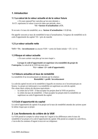 1. Introduction 
1.1 Le calcul de la valeur actuelle et de la valeur future 
« Un euro aujourd’hui vaut plus qu’un euro demain ». 
Si CF1 représente la valeur à recevoir dans une période, alors : 
VA = facteur d’actualisation x CF1 
Si on note r le taux de rentabilité, on a : facteur d’actualisation = 1/ (1+r). 
On appelle souvent ce taux de rentabilité le taux d’actualisation, l’exigence de rentabilité ou le 
coût d’opportunité du capital. VA = prix de marché 
1.2 La valeur actuelle nette 
VAN = VA – investissement ou encore VAN = sortie de fonds initiale + CF1/ (1+r) 
1.3 Risque et valeur actuelle 
« Un euro certain vaut plus qu’un euro risqué ». 
Lorsque le coût d’opportunité est supérieur à la rentabilité du projet de 
l’entreprise, le calcul de la VAN devient alors : 
VA = valeur / (1+ coût d’opportunité). 
1.4 Valeurs actuelles et taux de rentabilité 
La rentabilité d’un investissement est donnée par la relation : 
Rentabilité = profit / investissement 
Le coût du capital investi est la rentabilité à laquelle on renonce en n’investissant pas en 
bourse. Le projet est intéressant si sa rentabilité est supérieure au coût du capital. 
On a donc deux critères de décision équivalents : 
- le critère de la VAN : il faut accepter les projets dont la VAN est positive 
- le critère du taux de rentabilité : il faut accepter les projets dont la rentabilité est 
supérieure au coût d’opportunité du capital. 
1.5 Coût d’opportunité du capital 
Le coût d’opportunité du capital d’un projet est le taux de rentabilité attendu des actions ayant 
le même risque que ce projet. 
2. Les fondements du critère de la VAN 
La VAN prend en compte la valeur temps de l’argent et les différences entre le taux de 
rentabilité d’un projet et le coût d’opportunité du capital. Elle prend en compte les cash-flows, 
c’est-à-dire les sommes d’argent à recevoir ou à dépenser. 
Liste BDE disiZdance 
 