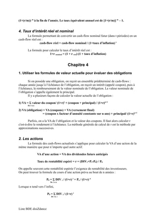 (1+(r/m)) m à la fin de l’année. Le taux équivalent annuel est de [1+(r/m)] m – 1. 
4. Taux d’intérêt réel et nominal 
La formule permettant de convertir un cash-flow nominal futur (dans t périodes) en un 
cash-flow réel est : 
cash-flow réel = cash-flow nominal / (1+taux d’inflation) t 
La formule pour calculer le taux d’intérêt réel est : 
1+r nominal = (1 + r réel) (1 + taux d’inflation) 
Chapitre 4 
1. Utiliser les formules de valeur actuelle pour évaluer des obligations 
Si on possède une obligation, on reçoit un ensemble prédéterminé de cash-flows : 
chaque année jusqu’à l‘échéance de l’obligation, on reçoit un intérêt (appelé coupon), puis à 
l’échéance, le remboursement de la valeur nominale de l’obligation. La valeur nominale de 
l’obligation s’appelle également le principal. 
Il y a plusieurs façons de calculer la valeur actuelle de l’obligation : 
1) VA = Σ valeur du coupon/ (1+r)t + (coupon + principal) / (1+r)n+1 
De 1 à n 
2) VA (obligation) = VA (coupons) + VA (versement final) 
= (coupon x facteur d’annuité constante sur n ans) + principal/ (1+r)n+1 
Parfois, on a la VA de l’obligation et la valeur des coupons. Il faut alors calculer r 
c'est-à-dire le rendement à l’échéance. La méthode générale de calcul de r est la méthode par 
approximations successives. 
2. Les actions 
La formule des cash-flows actualisés s’applique pour calculer la VA d’une action de la 
même manière que pour n’importe quel autre actif. 
VA d’une action = VA des dividendes futurs anticipés 
Taux de rentabilité espéré = r = (DIV1+P1-P0) / P0 
On appelle souvent cette rentabilité espérée l’exigence de rentabilité des investisseurs. 
On peut trouver la formule du cours d’une action prévu au bout de n années : 
P0 = Σ DIV t / (1+r) t + Pn / (1+r) n 
De 1 à n 
Lorsque n tend vers l’infini, 
P0 = Σ DIV t / (1+r) t 
De 1 à ∞ 
Liste BDE disiZdance 
 