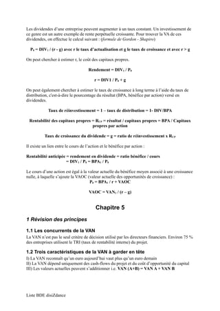 Les dividendes d’une entreprise peuvent augmenter à un taux constant. Un investissement de 
ce genre est un autre exemple de rente perpétuelle croissante. Pour trouver la VA de ces 
dividendes, on effectue le calcul suivant : (formule de Gordon - Shapiro) 
P0 = DIV1 / (r - g) avec r le taux d’actualisation et g le taux de croissance et avec r > g 
On peut chercher à estimer r, le coût des capitaux propres. 
Rendement = DIV1 / P0 
r = DIV1 / P0 + g 
On peut également chercher à estimer le taux de croissance à long terme à l’aide du taux de 
distribution, c'est-à-dire le pourcentage du résultat (BPA, bénéfice par action) versé en 
dividendes. 
Taux de réinvestissement = 1 – taux de distribution = 1- DIV/BPA 
Rentabilité des capitaux propres = RCP = résultat / capitaux propres = BPA / Capitaux 
propres par action 
Taux de croissance du dividende = g = ratio de réinvestissement x RCP 
Il existe un lien entre le cours de l’action et le bénéfice par action : 
Rentabilité anticipée = rendement en dividende = ratio bénéfice / cours 
= DIV1 / P0 = BPA1 / P0 
Le cours d’une action est égal à la valeur actuelle du bénéfice moyen associé à une croissance 
nulle, à laquelle s’ajoute la VAOC (valeur actuelle des opportunités de croissance) : 
P0 = BPA1 / r + VAOC 
VAOC = VAN1 / (r – g) 
Chapitre 5 
1 Révision des principes 
1.1 Les concurrents de la VAN 
La VAN n’est pas le seul critère de décision utilisé par les directeurs financiers. Environ 75 % 
des entreprises utilisent le TRI (taux de rentabilité interne) du projet. 
1.2 Trois caractéristiques de la VAN à garder en tête 
I) La VAN reconnaît qu’un euro aujourd’hui vaut plus qu’un euro demain 
II) La VAN dépend uniquement des cash-flows du projet et du coût d’opportunité du capital 
III) Les valeurs actuelles peuvent s’additionner i.e. VAN (A+B) = VAN A + VAN B 
Liste BDE disiZdance 
 