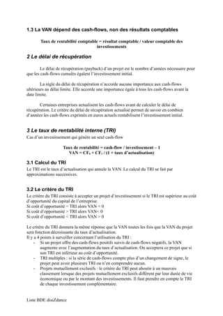 1.3 La VAN dépend des cash-flows, non des résultats comptables 
Taux de rentabilité comptable = résultat comptable / valeur comptable des 
investissements 
2 Le délai de récupération 
Le délai de récupération (payback) d’un projet est le nombre d’années nécessaire pour 
que les cash-flows cumulés égalent l’investissement initial. 
La règle du délai de récupération n’accorde aucune importance aux cash-flows 
ultérieurs au délai limite. Elle accorde une importance égale à tous les cash-flows avant la 
date limite. 
Certaines entreprises actualisent les cash-flows avant de calculer le délai de 
récupération. Le critère du délai de récupération actualisé permet de savoir en combien 
d’années les cash-flows exprimés en euros actuels rentabilisent l’investissement initial. 
3 Le taux de rentabilité interne (TRI) 
Cas d’un investissement qui génère un seul cash-flow 
Taux de rentabilité = cash-flow / investissement – 1 
VAN = CF0 + CF1 / (1 + taux d’actualisation) 
3.1 Calcul du TRI 
Le TRI est le taux d’actualisation qui annule la VAN. Le calcul du TRI se fait par 
approximations successives. 
3.2 Le critère du TRI 
Le critère du TRI consiste à accepter un projet d’investissement si le TRI est supérieur au coût 
d’opportunité du capital de l’entreprise. 
Si coût d’opportunité = TRI alors VAN = 0 
Si coût d’opportunité > TRI alors VAN< 0 
Si coût d’opportunité < TRI alors VAN > 0 
Le critère du TRI donnera la même réponse que la VAN toutes les fois que la VAN du projet 
sera fonction décroissante du taux d’actualisation. 
Il y a 4 points à surveiller concernant l’utilisation du TRI : 
- Si un projet offre des cash-flows positifs suivis de cash-flows négatifs, la VAN 
augmente avec l’augmentation du taux d’actualisation. On acceptera ce projet que si 
son TRI est inférieur au coût d’opportunité. 
- TRI multiples : si la série de cash-flows compte plus d’un changement de signe, le 
projet peut avoir plusieurs TRI ou n’en comprendre aucun. 
- Projets mutuellement exclusifs : le critère du TRI peut aboutir à un mauvais 
classement lorsque des projets mutuellement exclusifs diffèrent par leur durée de vie 
économique ou par le montant des investissements. Il faut prendre en compte le TRI 
de chaque investissement complémentaire. 
Liste BDE disiZdance 
 