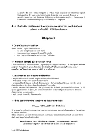 - La courbe des taux : il faut comparer le TRI du projet au coût d’opportunité du capital. 
Mais, parfois, il y a un coût d’opportunité du capital pour les cash-flows de la 
première année, un coût du capital différent pour la deuxième année,… Dans ce cas, il 
n’existe aucune mesure simple pour estimer le TRI du projet. 
4 Le choix d’investissement lorsque les ressources sont limitées 
Indice de profitabilité = VAN / investissement 
Chapitre 6 
1 Ce qu’il faut actualiser 
Il faut retenir 3 règles fondamentales : 
- ne tenir compte que des cash-flows 
- toujours estimer les cash-flows différentiels 
- être cohérent dans sa façon de traiter l’inflation 
1.1 Ne tenir compte que des cash-flows 
Le cash-flow est la différence entre l’argent reçu et l’argent déboursé. Les cash-flows doivent 
toujours être estimés après déduction des impôts. De plus, les cash-flows ne sont à 
actualiser qu’à partir du moment où ils se produisent. 
1.2 Estimer les cash-flows différentiels 
- Ne pas confondre le revenu moyen et le revenu différentiel 
- Prendre en compte tous les effets secondaires 
- ne pas oublier le besoin en fonds de roulement : il s’agit de la différence entre les actifs 
d’exploitation et les dettes d’exploitation de l’entreprise. 
- oublier les coûts irrécupérables : il s’agit des sorties de fonds passées et irréversibles. Du fait 
qu’ils appartiennent au passé, les coûts irréversibles ne doivent pas influer sur la décision 
d’accepter ou non un projet. 
- tenir compte des coûts d’opportunité 
1.3 Être cohérent dans la façon de traiter l’inflation 
1+r nominal = (1+r réel) (1+ taux d’inflation) 
Si le taux d’actualisation est exprimé en termes nominaux, les cash-flows doivent être estimés 
en termes nominaux. 
Il faut actualiser les cash-flows nominaux à un taux d’actualisation nominal, les cash-flows 
réels à un taux d’actualisation réel. 
Amortissement fiscal = barème x valeur de l’investissement à amortir 
Economie d’impôts = amortissement fiscal x taux d’imposition 
Liste BDE disiZdance 
 