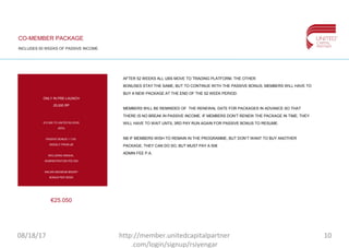 CO-MEMBER PACKAGE
INCLUDES 50 WEEKS OF PASSIVE INCOME
€25.050
ONLY IN PRE-LAUNCH
25,000 RP
€12.500 TO UNITED BLOCKS
(50%)
PASSIVE BONUS 1-1.5%
WEEKLY FROM UB
INCLUDING ANNUAL
ADMINISTRATION FEE €50
€40,000 MAXIMUM BINARY
BONUS PER WEEK
AFTER 52 WEEKS ALL UBS MOVE TO TRADING PLATFORM. THE OTHER
BONUSES STAY THE SAME, BUT TO CONTINUE WITH THE PASSIVE BONUS, MEMBERS WILL HAVE TO
BUY A NEW PACKAGE AT THE END OF THE 52 WEEK PERIOD.
MEMBERS WILL BE REMINDED OF THE RENEWAL DATE FOR PACKAGES IN ADVANCE SO THAT
THERE IS NO BREAK IN PASSIVE INCOME. IF MEMBERS DON’T RENEW THE PACKAGE IN TIME, THEY
WILL HAVE TO WAIT UNTIL 3RD PAY RUN AGAIN FOR PASSIVE BONUS TO RESUME.
NB IF MEMBERS WISH TO REMAIN IN THE PROGRAMME, BUT DON’T WANT TO BUY ANOTHER
PACKAGE, THEY CAN DO SO, BUT MUST PAY A 50€
ADMIN FEE P.A.
08/18/17 10http://member.unitedcapitalpartner
.com/login/signup/rsiyengar
 