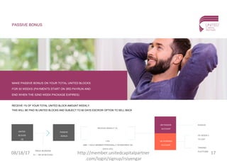 PASSIVE BONUS
MAKE PASSIVE BONUS ON YOUR TOTAL UNITED BLOCKS
FOR 50 WEEKS (PAYMENTS START ON 3RD PAYRUN AND
END WHEN THE 52ND WEEK PACKAGE EXPIRES)
RECEIVE 1% OF YOUR TOTAL UNITED BLOCK AMOUNT WEEKLY
THIS WILL BE PAID IN UNITED BLOCKS AND SUBJECT TO 60 DAYS ESCROW OPTION TO SELL BACK
UNITED
BLOCKS
UB
UB PASSIVE
ACCOUNT
UB WORKING
ACCOUNT
PASSIVE
BONUS
PRICE INCREASE
0,1 - 10€ (42 BLOCKS)
1.5%
(MIN. 1 GOLD MEMBER PERSONALLY SPONSORED ON
EACH LEG)
PASSIVE
5% WEEKLY
TO UCP
TRADING
PLATFORM
RECEIVE WEEKLY 1%
08/18/17 17http://member.unitedcapitalpartner
.com/login/signup/rsiyengar
 