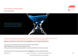 FAST TRACK 48 HOUR BONUS
(ONLY IN PRE-LAUNCH)
SPONSOR 1 NEW PAID MEMBER WITHIN 48 HOURS OF ACTIVATING YOUR PACKAGE AND YOU’LL IMMEDIATELY ADD 48 EXTRA
HOURS TO YOUR 48 HOUR CLOCK AND RECEIVE UBS EQUIVALENT TO 50% OF THE NEW MEMBER’S UBS.
MEMBERS CAN EARN PASSIVE BONUS FROM THIS UB COMMISSION UNTIL 50 PAYMENTS ARE COMPLETED.
YOUR 48 HOUR CLOCK STARTS STRAIGHT AFTER YOU ACTIVATE YOUR PACKAGE
DIRECT BONUS DOES NOT RUN WHILE THIS BONUS IS ACTIVE
THIS WILL BE PAID IN UNITED BLOCKS AND SUBJECT TO 60 DAYS ESCROW WITH OPTION TO SELL BACK
YOU CAN ACTIVATE FAST TRACK 48 HOUR ANYTIME FOR A 300 EURO FEE (CASH OR TRADING ACCOUNT)
RECEIVE UNITED BLOCKS EQUIVALENT TO
50% OF THOSE RECEIVED BY MEMBERS IN
YOUR DIRECTLY SPONSORED DOWNLINE
08/18/17 18http://member.unitedcapitalpartner
.com/login/signup/rsiyengar
 