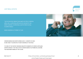 UCP REAL ESTATE
“Just as travel sites replaced travel agents and Uber is replacing
yellow cabs, crowdfunding will become the standard for real
estate investment. Crowdfunding is just the internet coming
to another industry.”
MARK RODERICK ATTORNEY AT LAW
CROWDFUNDING WAS WORTH $70BN IN 2016 – A GROWTH OF 203%
IN ONE YEAR! IT IS EXPECTED TO KEEP GROWING AT THIS PACE!
IT IS ONE OF THE FASTEST GROWING INDUSTRY SEGMENTS OF CROWD CAPITALISM.
EXPERTS PREDICT THAT REAL ESTATE CROWDFUNDING PLATFORMS WILL BECOME
THE INVESTMENT BANKS OF THE FUTURE.
08/18/17 8http://member.unitedcapitalpartner
.com/login/signup/rsiyengar
 