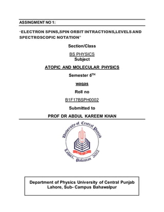 ASSINGMENT NO 1:
“ELECTRON SPINS,SPIN ORBIT INTRACTIONS,LEVELS AND
SPECTROSCOPIC NOTATION”
Section/Class
BS PHYSICS
Subject
ATOPIC AND MOLECULAR PHYSICS
Semester 6TH
waqas
Roll no
B1F17BSPH0002
Submitted to
PROF DR ABDUL KAREEM KHAN
Department of Physics University of Central Punjab
Lahore, Sub- Campus Bahawalpur
 