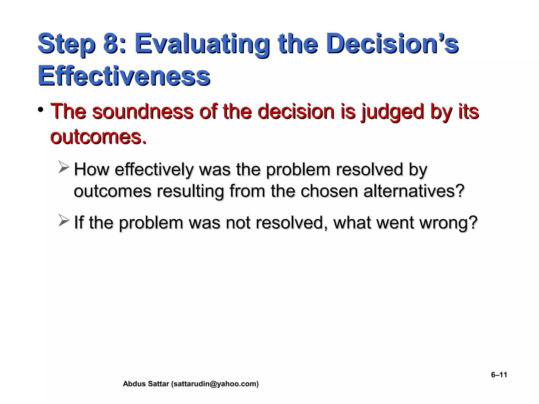 Abdus Sattar (sattarudin@yahoo.com)
6–11
Step 8: Evaluating the Decision’sStep 8: Evaluating the Decision’s
EffectivenessEffectiveness
• The soundness of the decision is judged by itsThe soundness of the decision is judged by its
outcomes.outcomes.
 How effectively was the problem resolved byHow effectively was the problem resolved by
outcomes resulting from the chosen alternatives?outcomes resulting from the chosen alternatives?
 If the problem was not resolved, what went wrong?If the problem was not resolved, what went wrong?
 