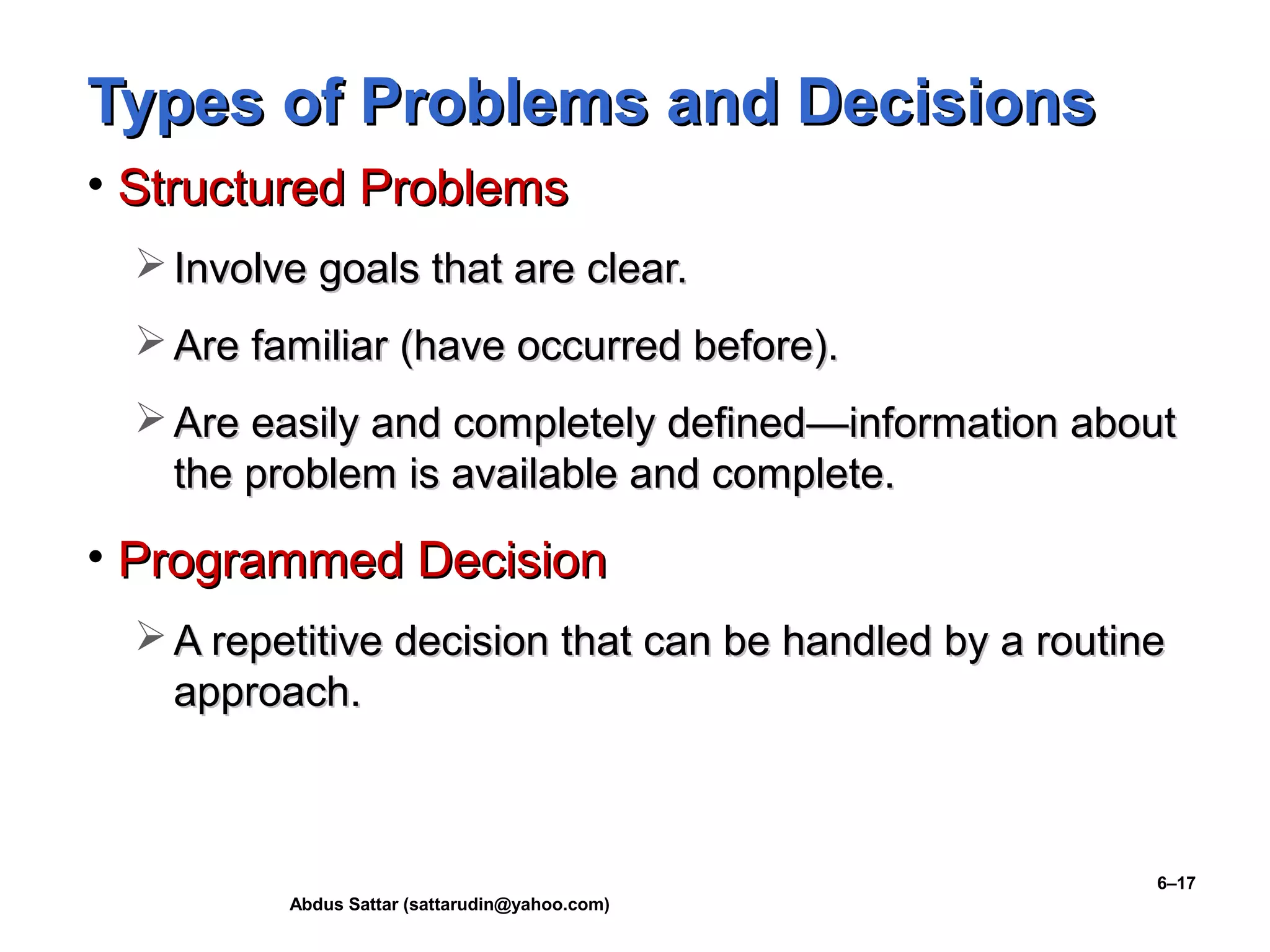 Abdus Sattar (sattarudin@yahoo.com)
6–17
Types of Problems and DecisionsTypes of Problems and Decisions
• Structured ProblemsStructured Problems
 Involve goals that are clear.Involve goals that are clear.
 Are familiar (have occurred before).Are familiar (have occurred before).
 Are easily and completely definedAre easily and completely defined—infor—information aboutmation about
the problem is available and complete.the problem is available and complete.
• Programmed DecisionProgrammed Decision
 A repetitive decision that can be handled by a routineA repetitive decision that can be handled by a routine
approach.approach.
 