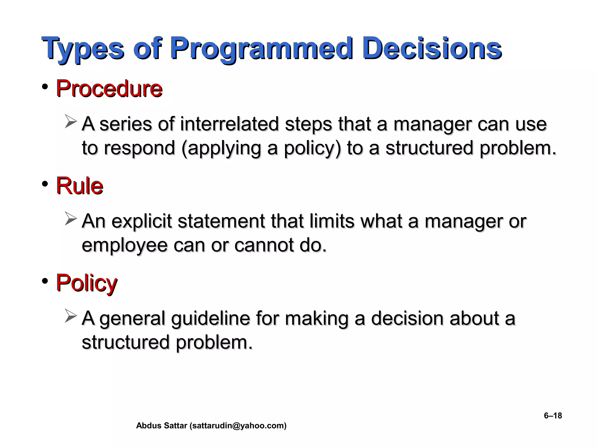 Abdus Sattar (sattarudin@yahoo.com)
6–18
Types of Programmed DecisionsTypes of Programmed Decisions
• ProcedureProcedure
 A series of interrelated steps that a manager can useA series of interrelated steps that a manager can use
to respond (applying a policy) to a structured problem.to respond (applying a policy) to a structured problem.
• RuleRule
 An explicit statement that limits what a manager orAn explicit statement that limits what a manager or
employee can or cannot do.employee can or cannot do.
• PolicyPolicy
 A general guideline for making a decision about aA general guideline for making a decision about a
structured problem.structured problem.
 