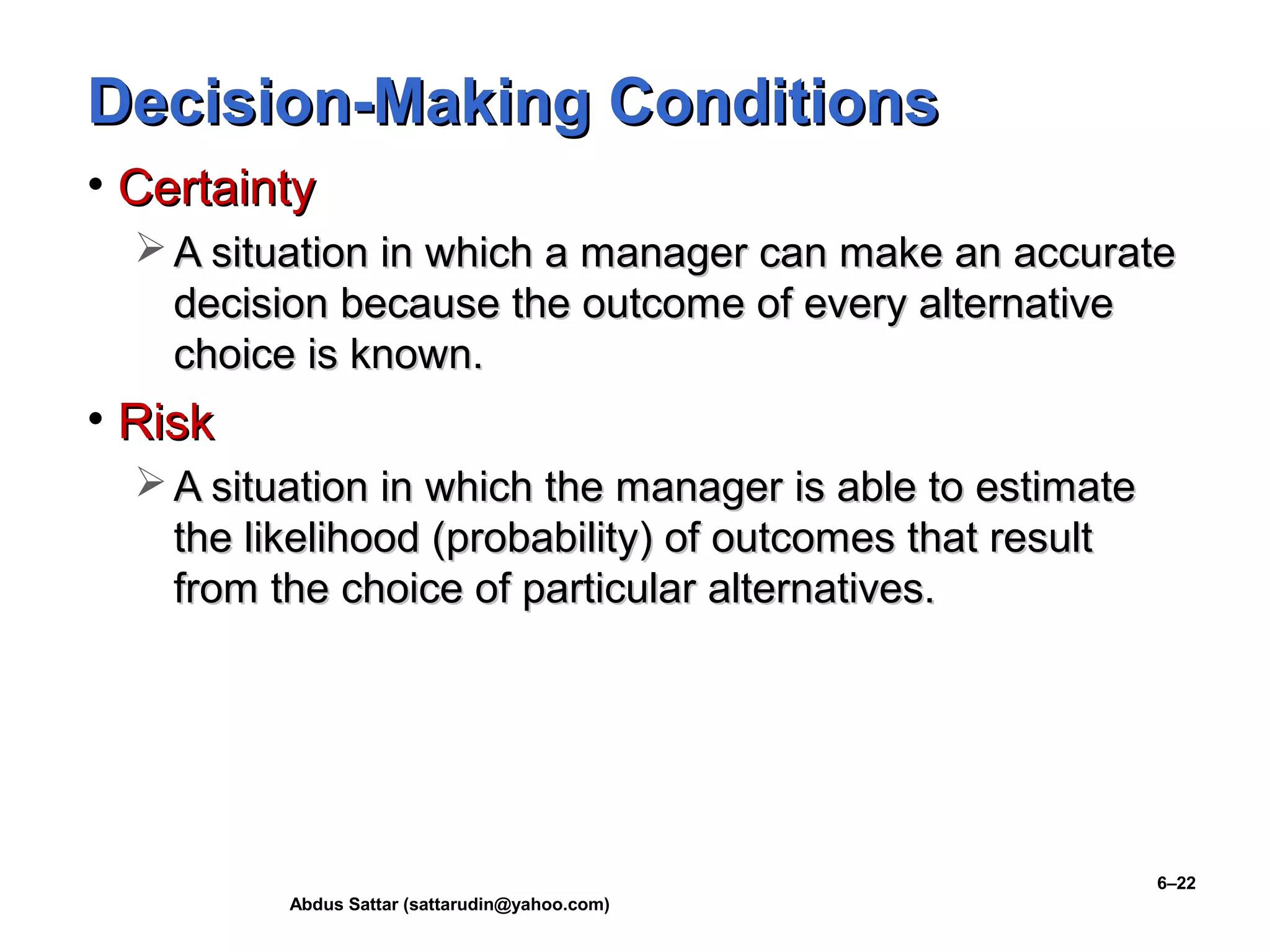 Abdus Sattar (sattarudin@yahoo.com)
6–22
Decision-Making ConditionsDecision-Making Conditions
• CertaintyCertainty
 A situation in which a manager can make an accurateA situation in which a manager can make an accurate
decision because the outcome of every alternativedecision because the outcome of every alternative
choice is known.choice is known.
• RiskRisk
 A situation in which the manager is able to estimateA situation in which the manager is able to estimate
the likelihood (probability) of outcomes that resultthe likelihood (probability) of outcomes that result
from the choice of particular alternatives.from the choice of particular alternatives.
 
