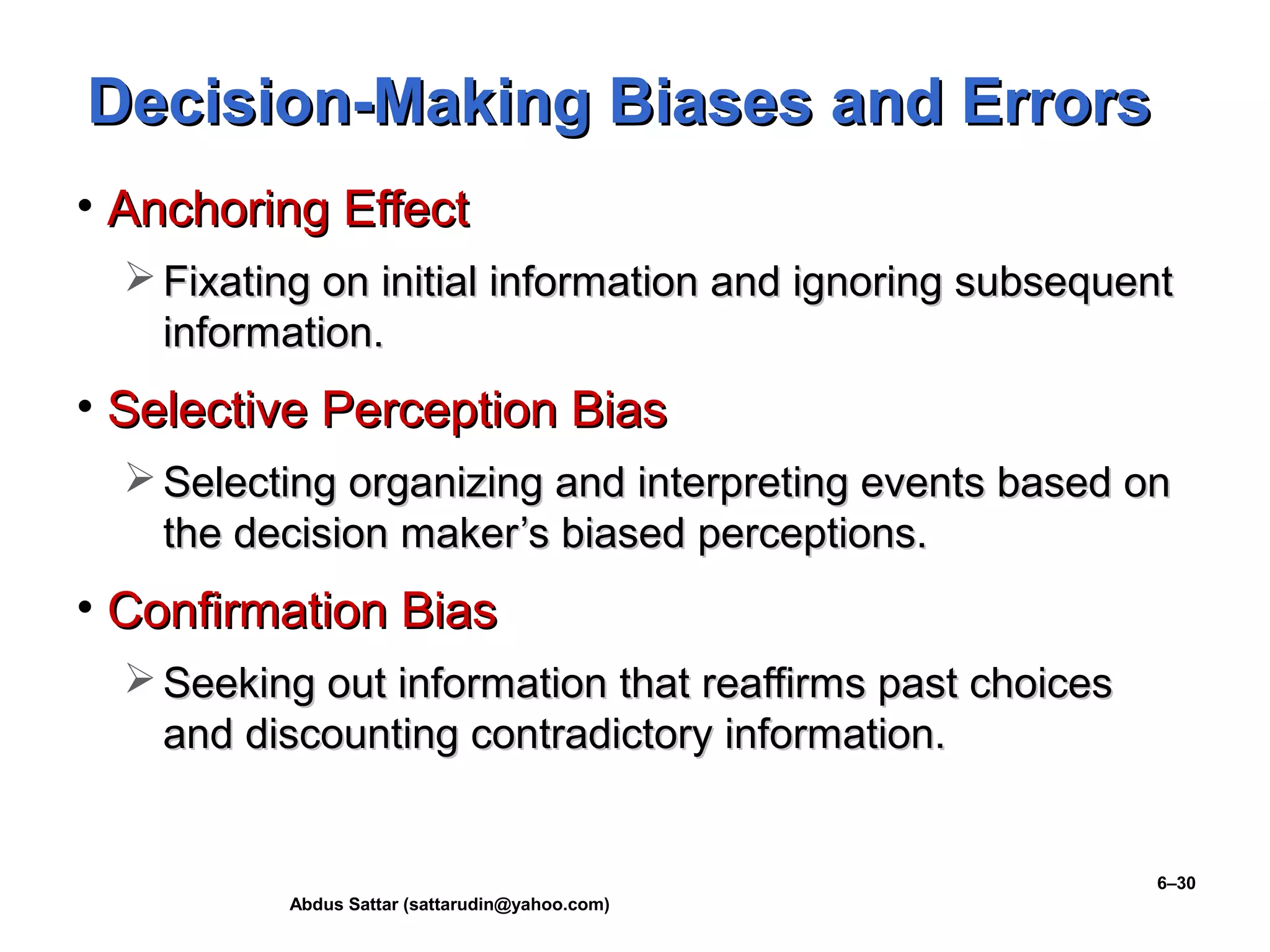 Abdus Sattar (sattarudin@yahoo.com)
6–30
Decision-Making Biases and ErrorsDecision-Making Biases and Errors
• Anchoring EffectAnchoring Effect
 Fixating on initial information and ignoring subsequentFixating on initial information and ignoring subsequent
information.information.
• Selective Perception BiasSelective Perception Bias
 Selecting organizing and interpreting events based onSelecting organizing and interpreting events based on
the decision maker’s biased perceptions.the decision maker’s biased perceptions.
• Confirmation BiasConfirmation Bias
 Seeking out information that reaffirms past choicesSeeking out information that reaffirms past choices
and discounting contradictory information.and discounting contradictory information.
 