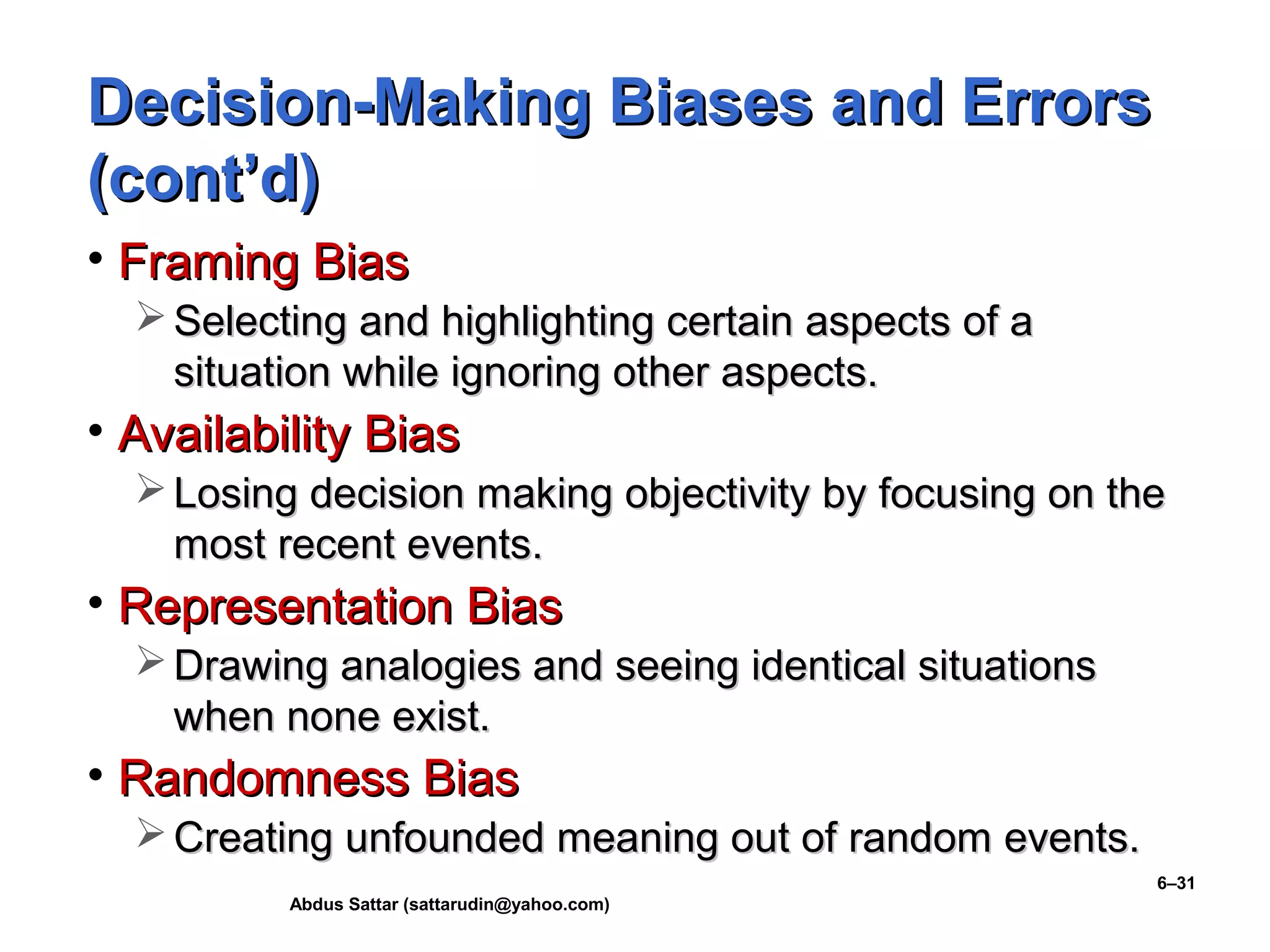 Abdus Sattar (sattarudin@yahoo.com)
6–31
Decision-Making Biases and ErrorsDecision-Making Biases and Errors
(cont’d)(cont’d)
• Framing BiasFraming Bias
 Selecting and highlighting certain aspects of aSelecting and highlighting certain aspects of a
situation while ignoring other aspects.situation while ignoring other aspects.
• Availability BiasAvailability Bias
 Losing decision making objectivity by focusing on theLosing decision making objectivity by focusing on the
most recent events.most recent events.
• Representation BiasRepresentation Bias
 Drawing analogies and seeing identical situationsDrawing analogies and seeing identical situations
when none exist.when none exist.
• Randomness BiasRandomness Bias
 Creating unfounded meaning out of random events.Creating unfounded meaning out of random events.
 