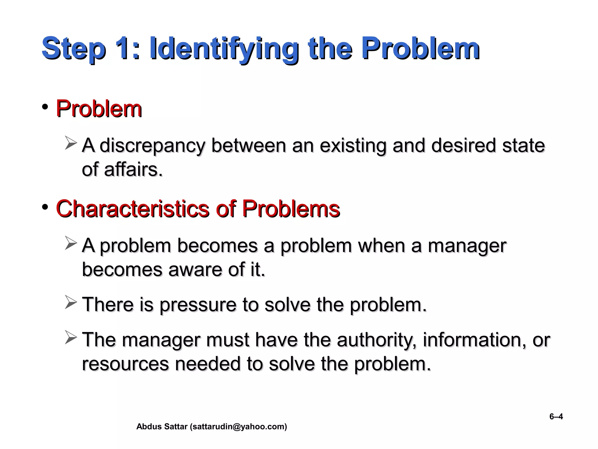 Abdus Sattar (sattarudin@yahoo.com)
6–4
Step 1: Identifying the ProblemStep 1: Identifying the Problem
• ProblemProblem
 A discrepancy between an existing and desired stateA discrepancy between an existing and desired state
of affairs.of affairs.
• Characteristics of ProblemsCharacteristics of Problems
 A problem becomes a problem when a managerA problem becomes a problem when a manager
becomes aware of it.becomes aware of it.
 There is pressure to solve the problem.There is pressure to solve the problem.
 The manager must have the authority, information, orThe manager must have the authority, information, or
resources needed to solve the problem.resources needed to solve the problem.
 