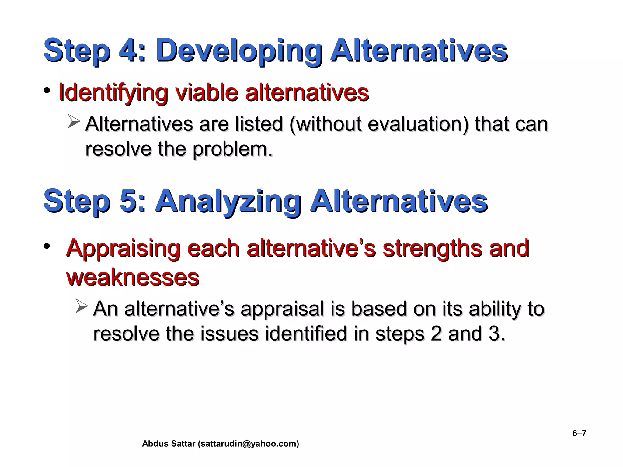 Abdus Sattar (sattarudin@yahoo.com)
6–7
Step 4: Developing AlternativesStep 4: Developing Alternatives
• Identifying viable alternativesIdentifying viable alternatives
 Alternatives are listed (without evaluation) that canAlternatives are listed (without evaluation) that can
resolve the problem.resolve the problem.
Step 5: Analyzing AlternativesStep 5: Analyzing Alternatives
• Appraising each alternative’s strengths andAppraising each alternative’s strengths and
weaknessesweaknesses
 An alternative’s appraisal is based on its ability toAn alternative’s appraisal is based on its ability to
resolve the issues identified in steps 2 and 3.resolve the issues identified in steps 2 and 3.
 