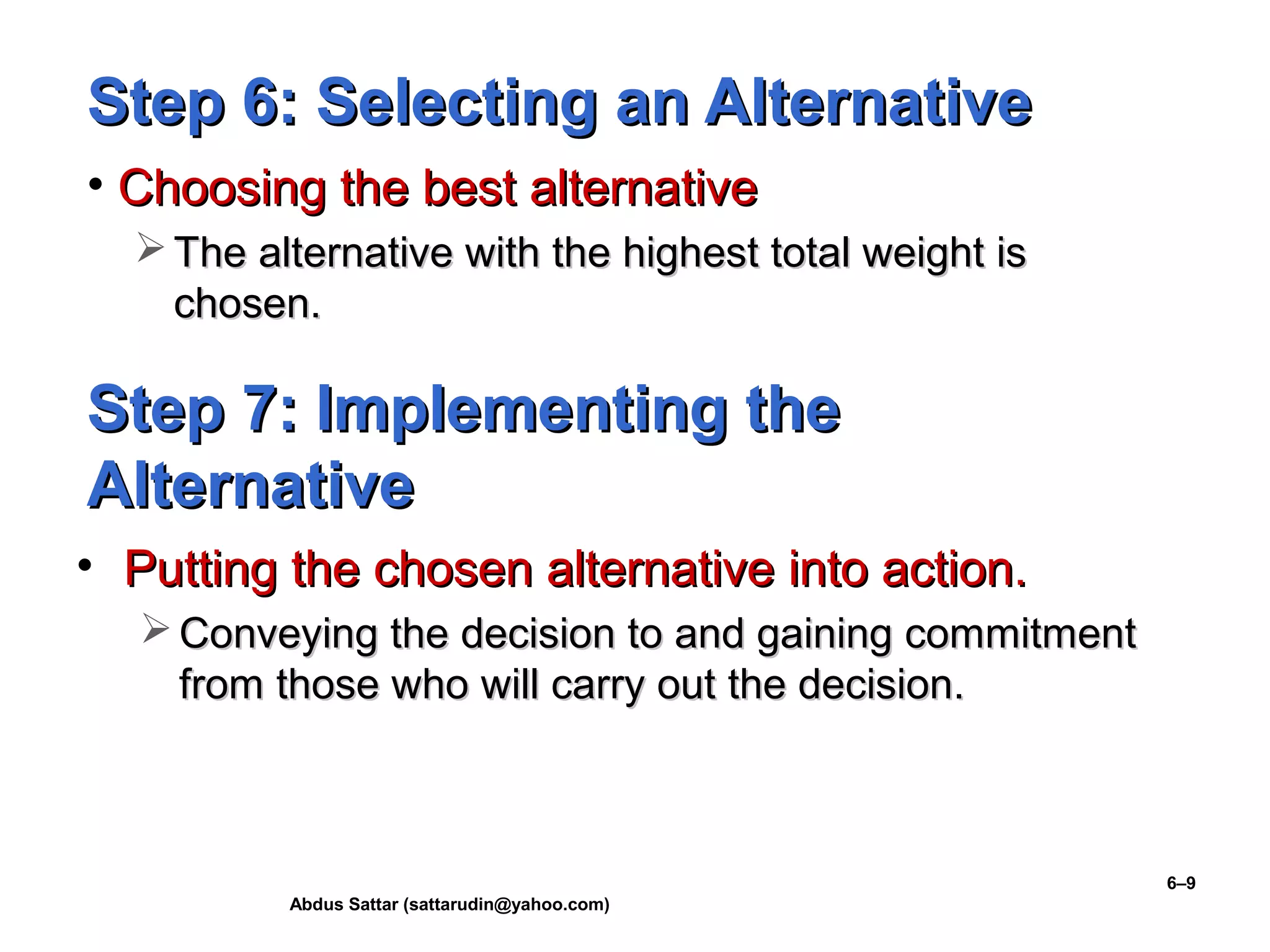 Abdus Sattar (sattarudin@yahoo.com)
6–9
Step 6: Selecting an AlternativeStep 6: Selecting an Alternative
• Choosing the best alternativeChoosing the best alternative
 The alternative with the highest total weight isThe alternative with the highest total weight is
chosen.chosen.
Step 7: Implementing theStep 7: Implementing the
AlternativeAlternative
• Putting the chosen alternative into action.Putting the chosen alternative into action.
 Conveying the decision to and gaining commitmentConveying the decision to and gaining commitment
from those who will carry out the decision.from those who will carry out the decision.
 