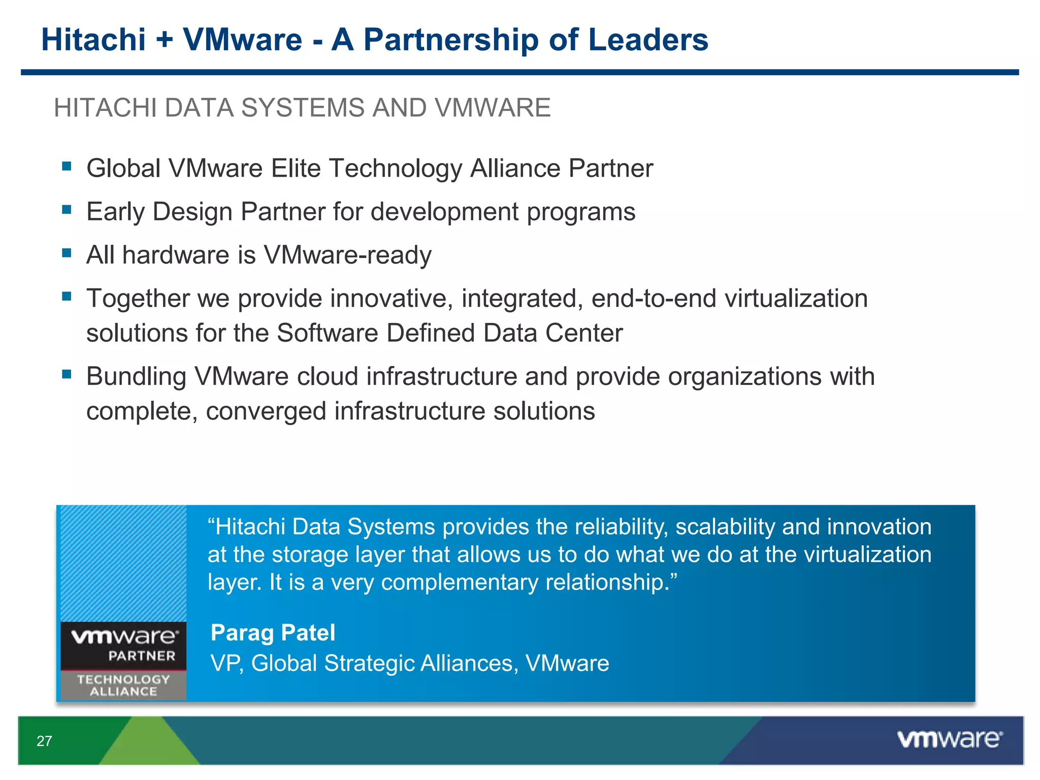 Hitachi + VMware - A Partnership of Leaders
HITACHI DATA SYSTEMS AND VMWARE






Global VMware Elite Technology Alliance Partner
Early Design Partner for development programs
All hardware is VMware-ready

Together we provide innovative, integrated, end-to-end virtualization
solutions for the Software Defined Data Center

 Bundling VMware cloud infrastructure and provide organizations with
complete, converged infrastructure solutions

“Hitachi Data Systems provides the reliability, scalability and innovation
at the storage layer that allows us to do what we do at the virtualization
layer. It is a very complementary relationship.”
Parag Patel
VP, Global Strategic Alliances, VMware

27

 