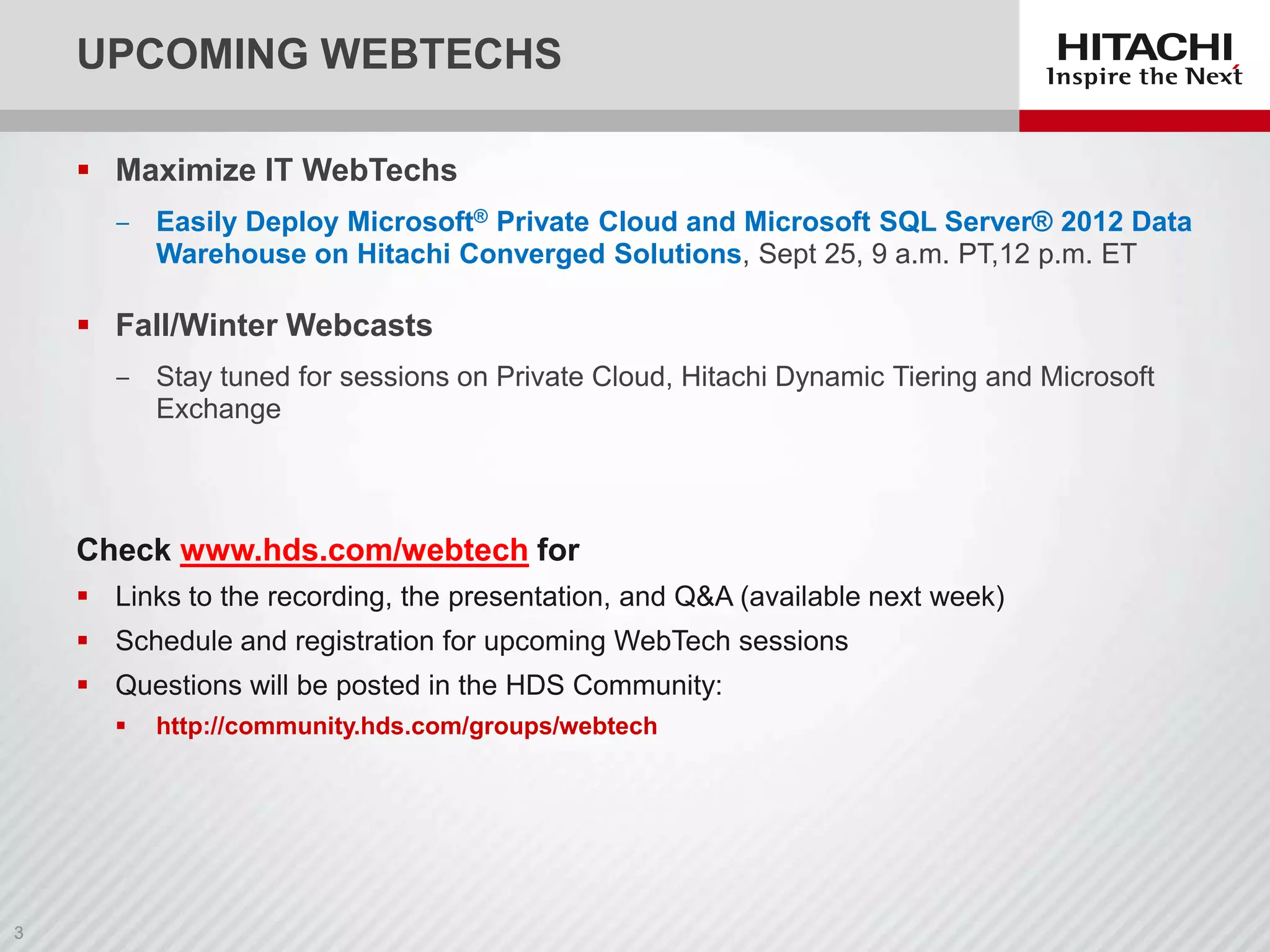 UPCOMING WEBTECHS
 Maximize IT WebTechs
‒ Easily Deploy Microsoft® Private Cloud and Microsoft SQL Server® 2012 Data
Warehouse on Hitachi Converged Solutions, Sept 25, 9 a.m. PT,12 p.m. ET

 Fall/Winter Webcasts
‒ Stay tuned for sessions on Private Cloud, Hitachi Dynamic Tiering and Microsoft
Exchange

Check www.hds.com/webtech for
 Links to the recording, the presentation, and Q&A (available next week)
 Schedule and registration for upcoming WebTech sessions
 Questions will be posted in the HDS Community:


http://community.hds.com/groups/webtech

 