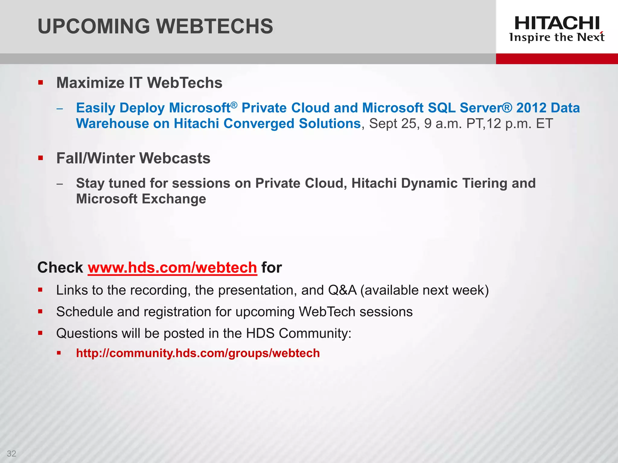 UPCOMING WEBTECHS
 Maximize IT WebTechs
‒ Easily Deploy Microsoft® Private Cloud and Microsoft SQL Server® 2012 Data
Warehouse on Hitachi Converged Solutions, Sept 25, 9 a.m. PT,12 p.m. ET

 Fall/Winter Webcasts
‒ Stay tuned for sessions on Private Cloud, Hitachi Dynamic Tiering and
Microsoft Exchange

Check www.hds.com/webtech for
 Links to the recording, the presentation, and Q&A (available next week)
 Schedule and registration for upcoming WebTech sessions
 Questions will be posted in the HDS Community:


http://community.hds.com/groups/webtech

 
