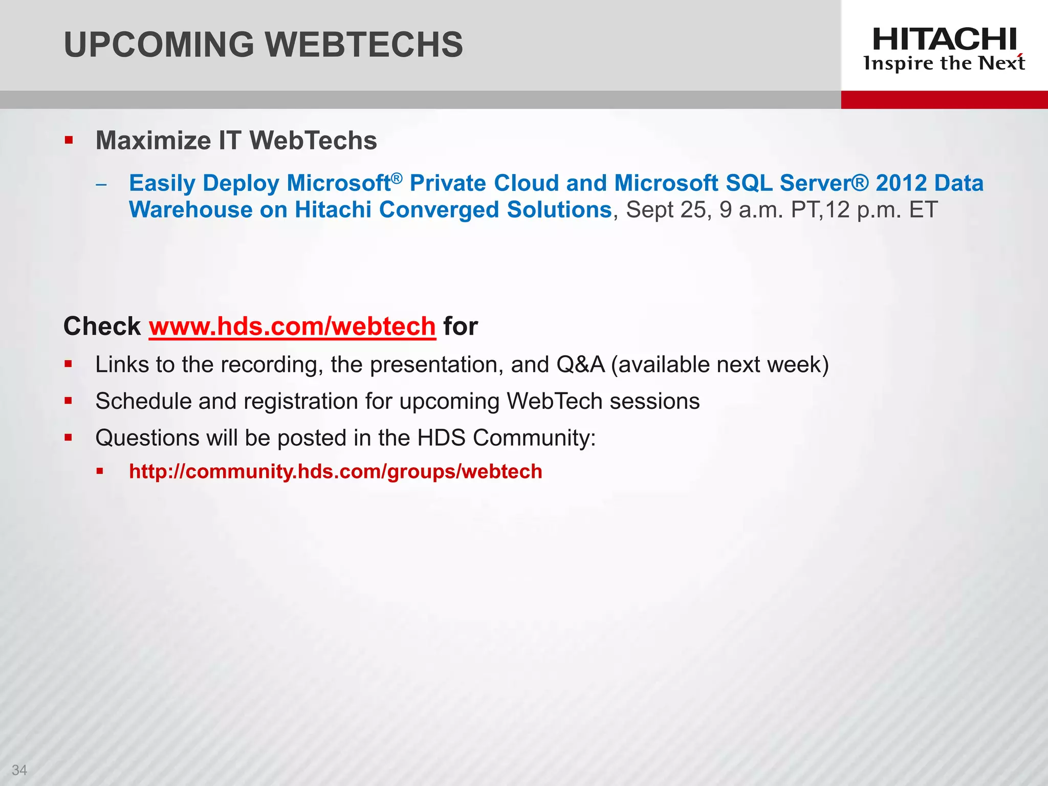 UPCOMING WEBTECHS
 Maximize IT WebTechs
‒ Easily Deploy Microsoft® Private Cloud and Microsoft SQL Server® 2012 Data
Warehouse on Hitachi Converged Solutions, Sept 25, 9 a.m. PT,12 p.m. ET

Check www.hds.com/webtech for
 Links to the recording, the presentation, and Q&A (available next week)
 Schedule and registration for upcoming WebTech sessions

 Questions will be posted in the HDS Community:


http://community.hds.com/groups/webtech

 