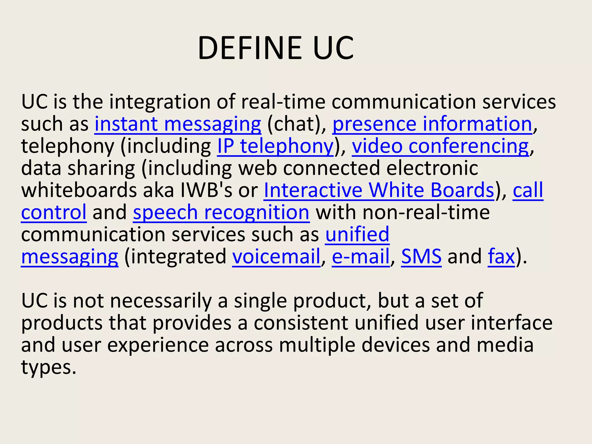 DEFINE UC
UC is the integration of real-time communication services
such as instant messaging (chat), presence information,
telephony (including IP telephony), video conferencing,
data sharing (including web connected electronic
whiteboards aka IWB's or Interactive White Boards), call
control and speech recognition with non-real-time
communication services such as unified
messaging (integrated voicemail, e-mail, SMS and fax).
UC is not necessarily a single product, but a set of
products that provides a consistent unified user interface
and user experience across multiple devices and media
types.
 