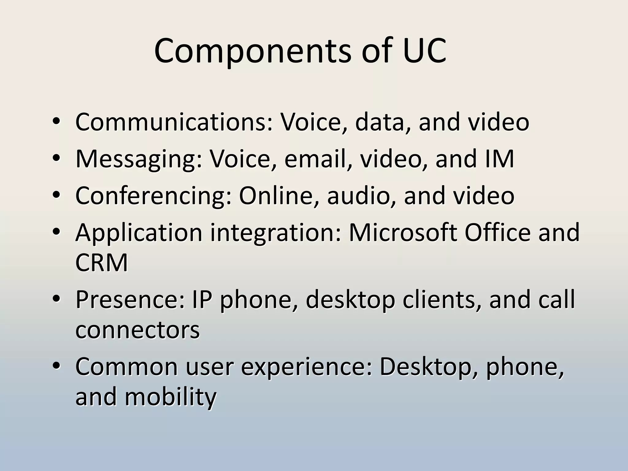 Components of UC
• Communications: Voice, data, and video
• Messaging: Voice, email, video, and IM
• Conferencing: Online, audio, and video
• Application integration: Microsoft Office and
  CRM
• Presence: IP phone, desktop clients, and call
  connectors
• Common user experience: Desktop, phone,
  and mobility
 