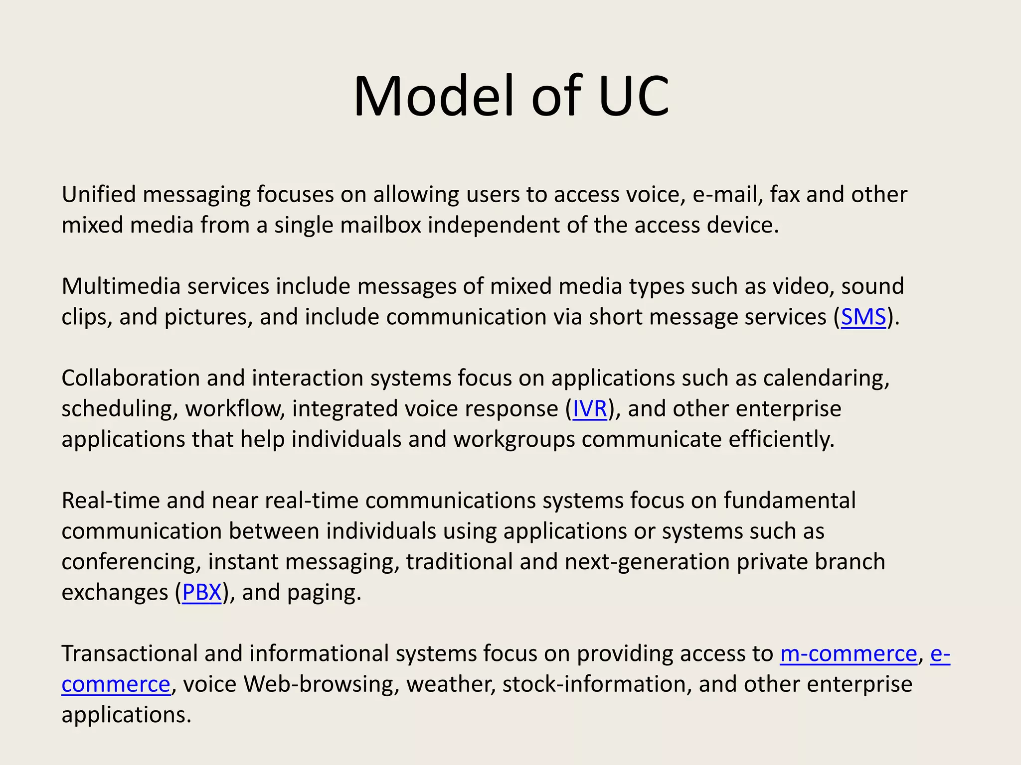 Model of UC
Unified messaging focuses on allowing users to access voice, e-mail, fax and other
mixed media from a single mailbox independent of the access device.

Multimedia services include messages of mixed media types such as video, sound
clips, and pictures, and include communication via short message services (SMS).

Collaboration and interaction systems focus on applications such as calendaring,
scheduling, workflow, integrated voice response (IVR), and other enterprise
applications that help individuals and workgroups communicate efficiently.

Real-time and near real-time communications systems focus on fundamental
communication between individuals using applications or systems such as
conferencing, instant messaging, traditional and next-generation private branch
exchanges (PBX), and paging.

Transactional and informational systems focus on providing access to m-commerce, e-
commerce, voice Web-browsing, weather, stock-information, and other enterprise
applications.
 