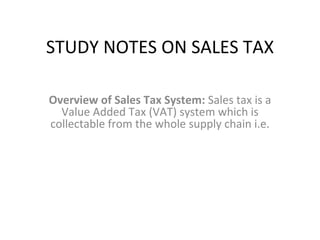 STUDY NOTES ON SALES TAX Overview of Sales Tax System:  Sales tax is a Value Added Tax (VAT) system which is collectable from the whole supply chain i.e. 