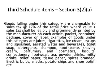 Third Schedule items – Section 3(2)(a) Goods falling under this category are chargeable to sales tax @ 17% of the retail price where value + sales tax shall be legibly and prominently printed by the manufacturer on each article, packet, container, package, cover or label. Examples of goods under this category are juices, cigarettes, ice cream, syrups and squashed, aerated water and beverages, toilet soap, detergents, shampoo, toothpaste, shaving cream, perfumery and cosmetics, biscuits, confectionery, footwear, tea, powder drinks, milky drinks, toilet paper, tissue paper, spices branded, Electric bulbs, snacks, potato chips and shoe polish etc.  